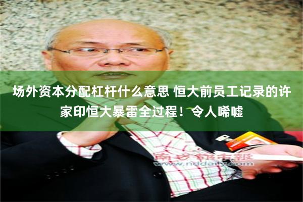 场外资本分配杠杆什么意思 恒大前员工记录的许家印恒大暴雷全过程！令人唏嘘