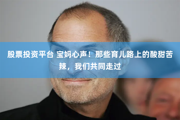 股票投资平台 宝妈心声！那些育儿路上的酸甜苦辣，我们共同走过