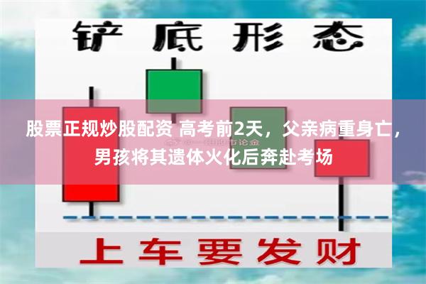 股票正规炒股配资 高考前2天，父亲病重身亡，男孩将其遗体火化后奔赴考场
