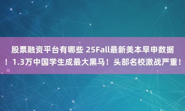 股票融资平台有哪些 25Fall最新美本早申数据！1.3万中国学生成最大黑马！头部名校激战严重！