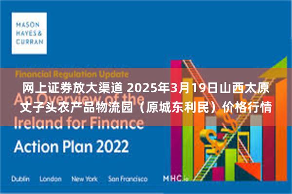 网上证劵放大渠道 2025年3月19日山西太原丈子头农产品物流园(原城东利民)价格行情
