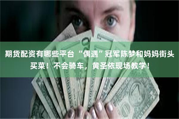 期货配资有哪些平台 “偶遇”冠军陈梦和妈妈街头买菜！不会骑车，黄圣依现场教学！