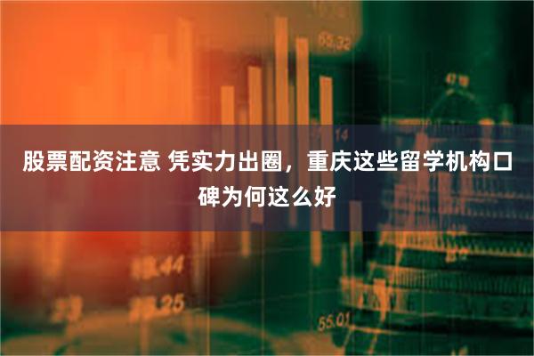 股票配资注意 凭实力出圈，重庆这些留学机构口碑为何这么好