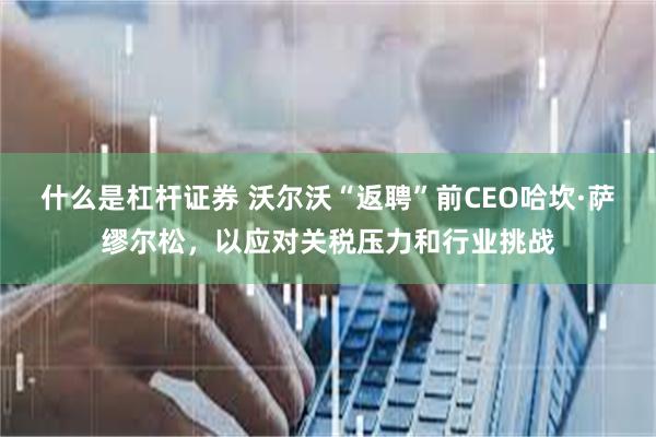 什么是杠杆证券 沃尔沃“返聘”前CEO哈坎·萨缪尔松，以应对关税压力和行业挑战