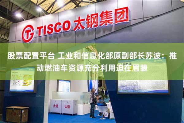 股票配置平台 工业和信息化部原副部长苏波：推动燃油车资源充分利用迫在眉睫