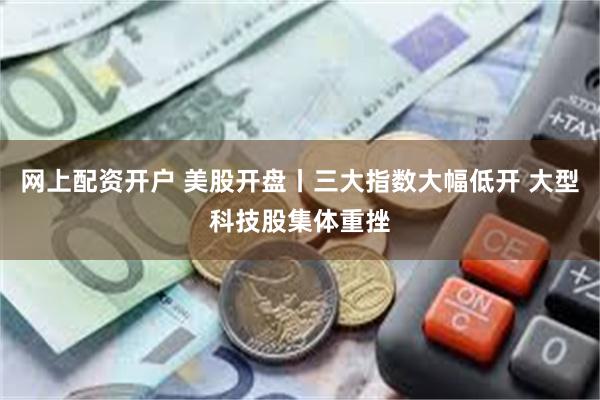 网上配资开户 美股开盘丨三大指数大幅低开 大型科技股集体重挫