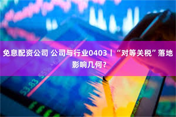 免息配资公司 公司与行业0403丨“对等关税”落地 影响几何？