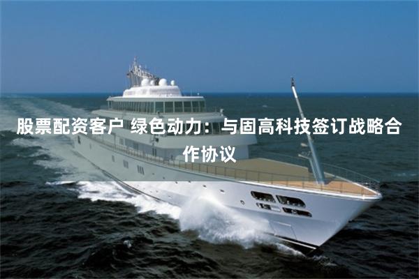 股票配资客户 绿色动力：与固高科技签订战略合作协议