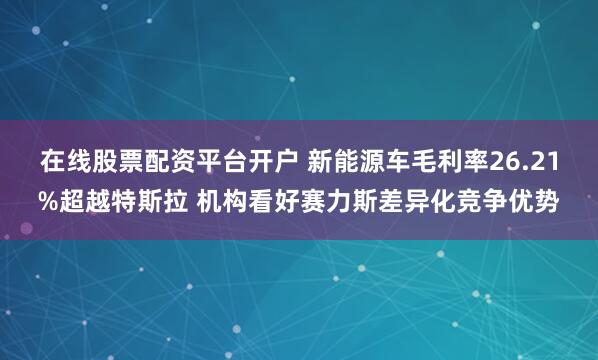 在线股票配资平台开户 新能源车毛利率26.21%超越特斯拉 机构看好赛力斯差异化竞争优势