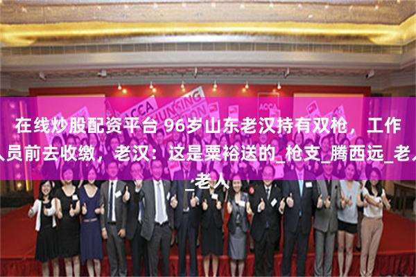 在线炒股配资平台 96岁山东老汉持有双枪，工作人员前去收缴，老汉：这是粟裕送的_枪支_腾西远_老人
