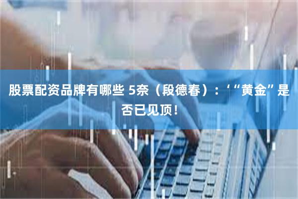 股票配资品牌有哪些 5奈（段德春）：‘“黄金”是否已见顶！