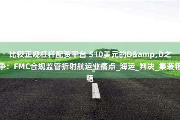 比较正规杠杆配资平台 510美元的D&D之争：FMC合规监管折射航运业痛点_海运_判决_集装箱