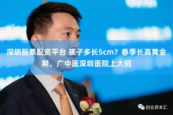 深圳股票配资平台 孩子多长5cm？春季长高黄金期，广中医深圳医院上大招