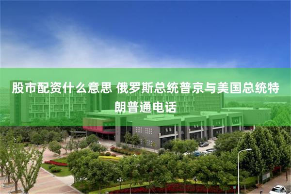 股市配资什么意思 俄罗斯总统普京与美国总统特朗普通电话