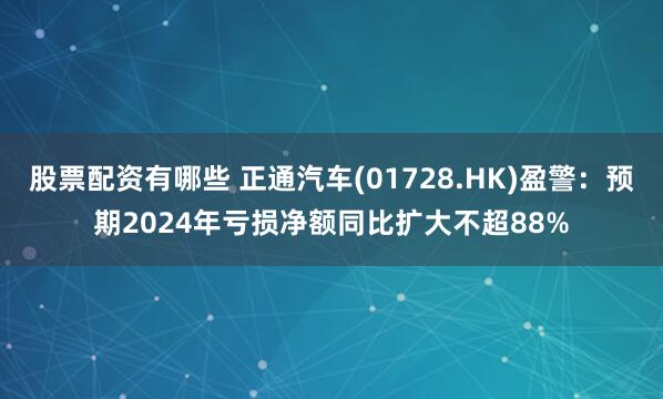 股票配资有哪些 正通汽车(01728.HK)盈警：预期2024年亏损净额同比扩大不超88%