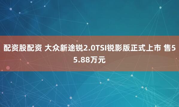 配资股配资 大众新途锐2.0TSI锐影版正式上市 售55.88万元