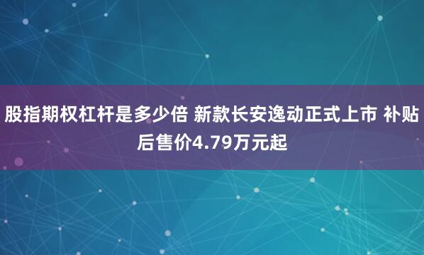 股指期权杠杆是多少倍 新款长安逸动正式上市 补贴后售价4.79万元起