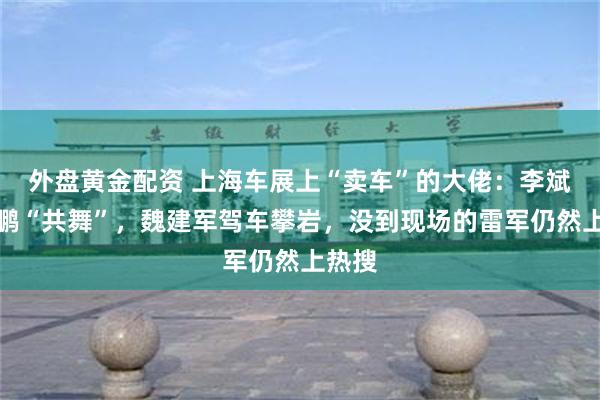 外盘黄金配资 上海车展上“卖车”的大佬：李斌何小鹏“共舞”，魏建军驾车攀岩，没到现场的雷军仍然上热搜