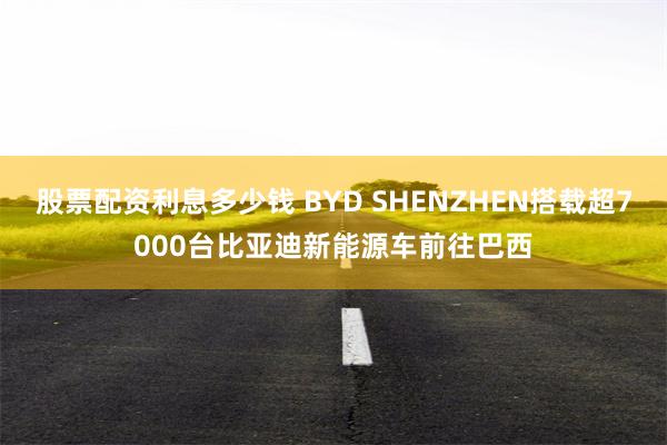 股票配资利息多少钱 BYD SHENZHEN搭载超7000台比亚迪新能源车前往巴西