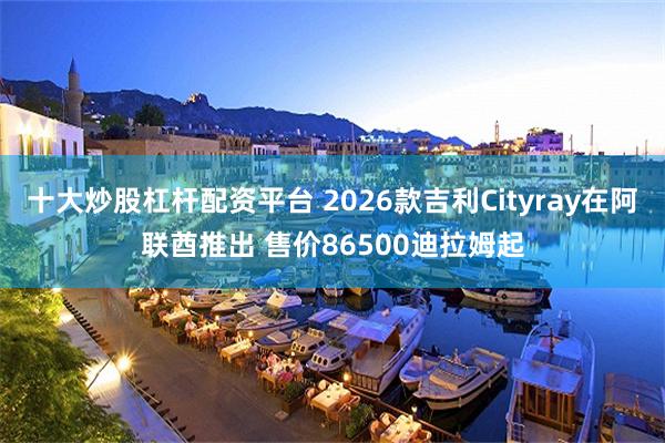 十大炒股杠杆配资平台 2026款吉利Cityray在阿联酋推出 售价86500迪拉姆起