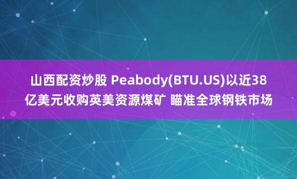 山西配资炒股 Peabody(BTU.US)以近38亿美元收购英美资源煤矿 瞄准全球钢铁市场