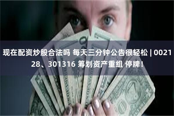 现在配资炒股合法吗 每天三分钟公告很轻松 | 002128、301316 筹划资产重组 停牌！