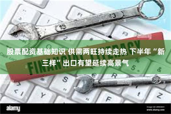 股票配资基础知识 供需两旺持续走热 下半年“新三样”出口有望延续高景气