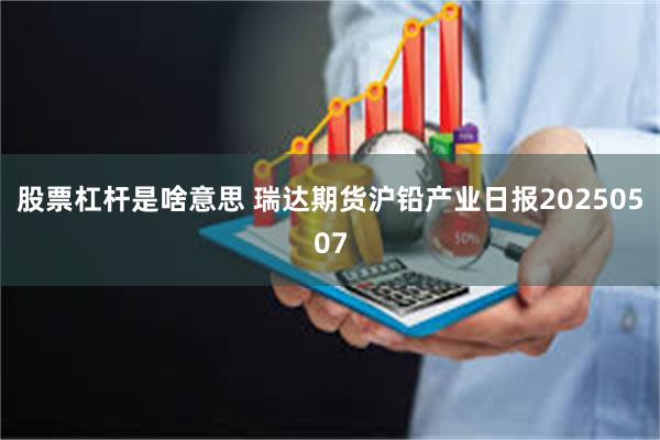 股票杠杆是啥意思 瑞达期货沪铅产业日报20250507