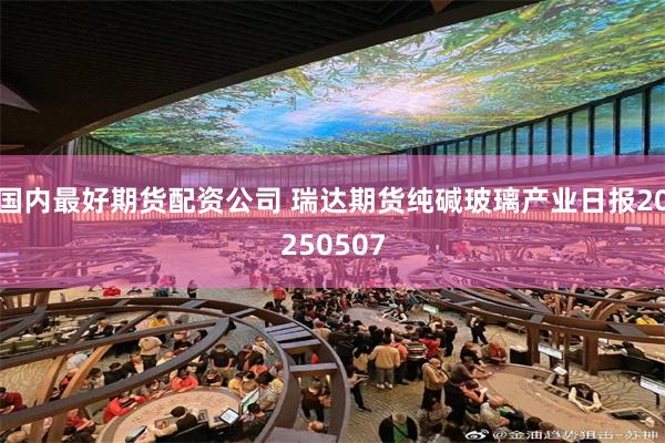 国内最好期货配资公司 瑞达期货纯碱玻璃产业日报20250507