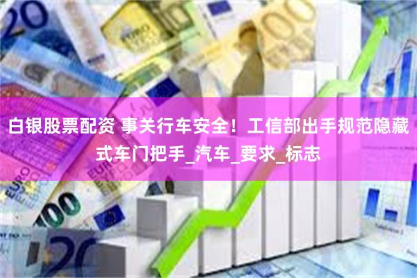 白银股票配资 事关行车安全！工信部出手规范隐藏式车门把手_汽车_要求_标志