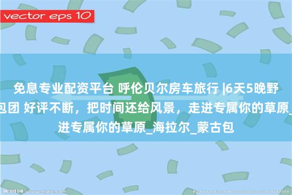 免息专业配资平台 呼伦贝尔房车旅行 |6天5晚野餐露营 精品小包团 好评不断，把时间还给风景，走进专属你的草原_海拉尔_蒙古包