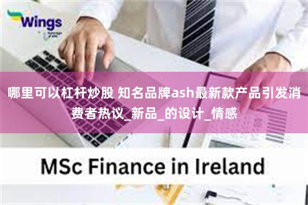 哪里可以杠杆炒股 知名品牌ash最新款产品引发消费者热议_新品_的设计_情感