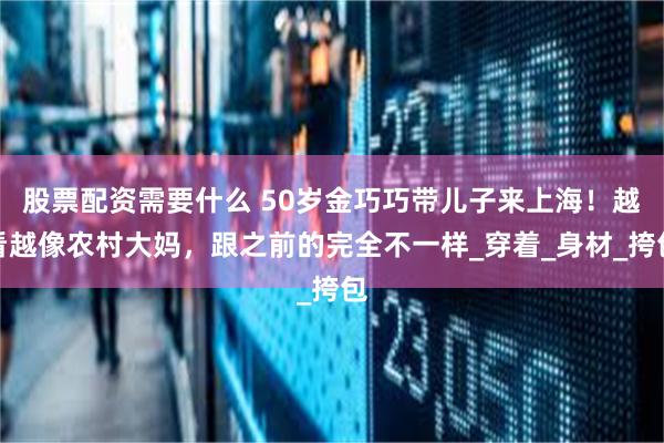 股票配资需要什么 50岁金巧巧带儿子来上海！越看越像农村大妈，跟之前的完全不一样_穿着_身材_挎包