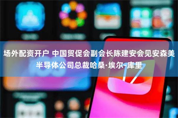 场外配资开户 中国贸促会副会长陈建安会见安森美半导体公司总裁哈桑·埃尔-库里