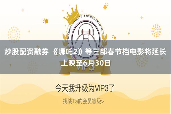 炒股配资融券 《哪吒2》等三部春节档电影将延长上映至6月30日