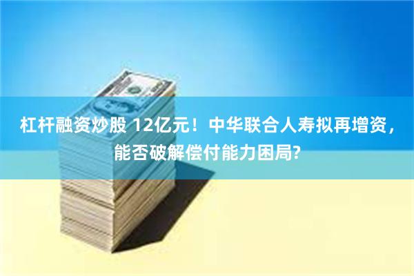 杠杆融资炒股 12亿元！中华联合人寿拟再增资，能否破解偿付能力困局?