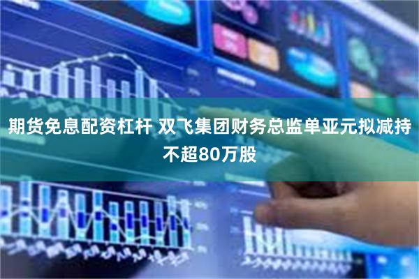 期货免息配资杠杆 双飞集团财务总监单亚元拟减持不超80万股