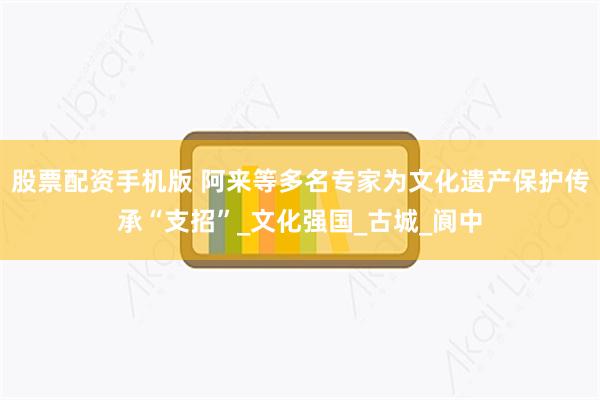 股票配资手机版 阿来等多名专家为文化遗产保护传承“支招”_文化强国_古城_阆中