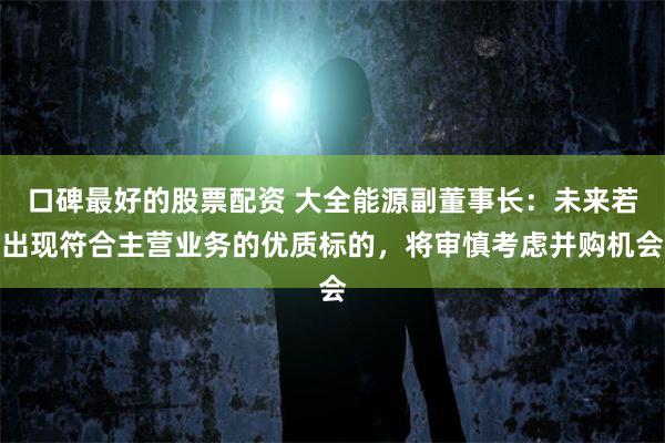 口碑最好的股票配资 大全能源副董事长：未来若出现符合主营业务的优质标的，将审慎考虑并购机会