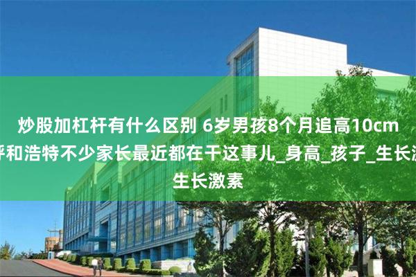 炒股加杠杆有什么区别 6岁男孩8个月追高10cm！呼和浩特不少家长最近都在干这事儿_身高_孩子_生长激素