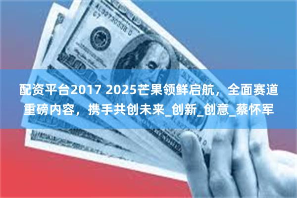 配资平台2017 2025芒果领鲜启航，全面赛道重磅内容，携手共创未来_创新_创意_蔡怀军