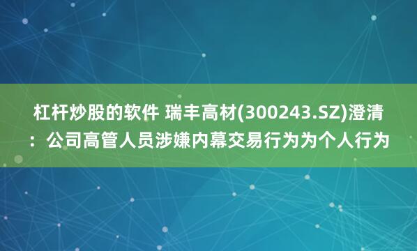杠杆炒股的软件 瑞丰高材(300243.SZ)澄清：公司高管人员涉嫌内幕交易行为为个人行为