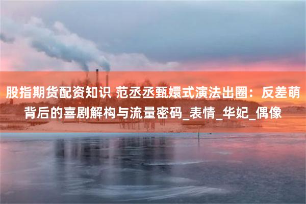 股指期货配资知识 范丞丞甄嬛式演法出圈：反差萌背后的喜剧解构与流量密码_表情_华妃_偶像