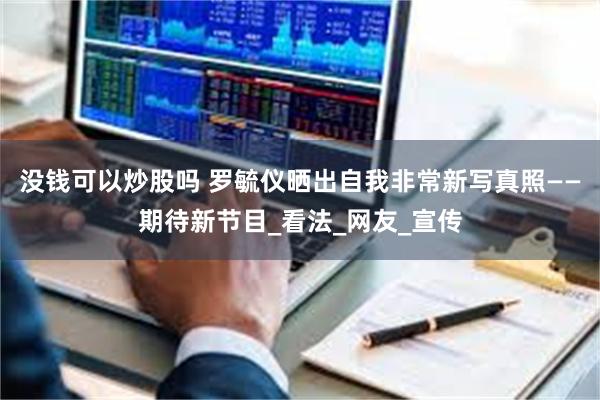 没钱可以炒股吗 罗毓仪晒出自我非常新写真照——期待新节目_看法_网友_宣传