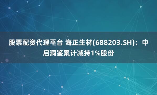 股票配资代理平台 海正生材(688203.SH)：中启洞鉴累计减持1%股份