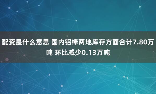 配资是什么意思 国内铝棒两地库存方面合计7.80万吨 环比减少0.13万吨