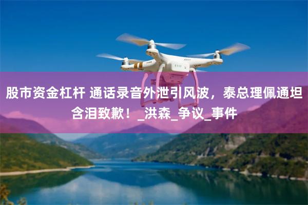 股市资金杠杆 通话录音外泄引风波，泰总理佩通坦含泪致歉！_洪森_争议_事件