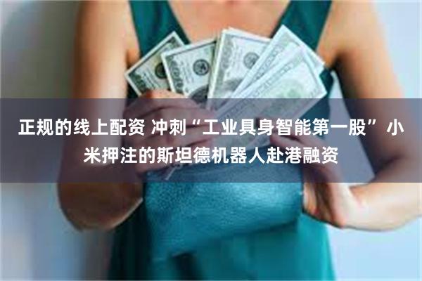 正规的线上配资 冲刺“工业具身智能第一股” 小米押注的斯坦德机器人赴港融资