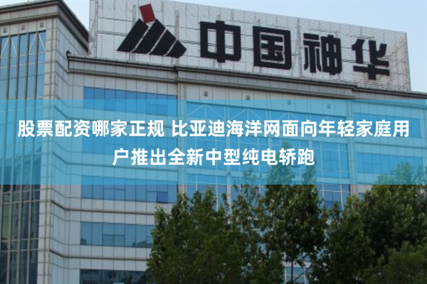 股票配资哪家正规 比亚迪海洋网面向年轻家庭用户推出全新中型纯电轿跑