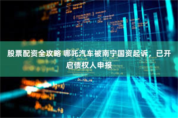 股票配资全攻略 哪吒汽车被南宁国资起诉，已开启债权人申报
